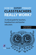 How Do Expert Primary Classteachers Really Work?: A Critical Guide for Teachers, Headteachers and Teacher Educators