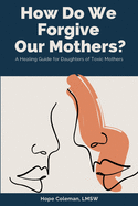 How Do We Forgive Our Mothers?: A Healing Guide For Daughters of Toxic Mothers
