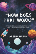 How Does That Work?: Curious Kid's Ultimate Guide To Solving Small Yet Big Mystries Of Science
