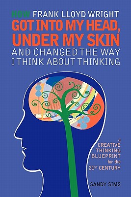 How Frank Lloyd Wright Got Into My Head, Under My Skin and Changed The Way I Think About Thinking: A Creative Thinking Blueprint for the 21st Century - Sims, Sandy