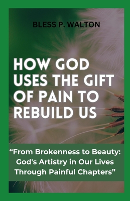 How God Uses the Gift of Pain to Rebuild Us: "From Brokenness to Beauty: God's Artistry in Our Lives Through Painful Chapters" - Walton, Bless P