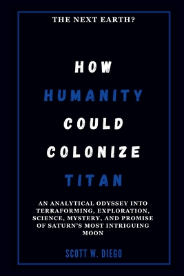 How Humanity Could Colonize Titan: The Next Earth?: An Analytical Odyssey into Terraforming, Exploration, Science, Mystery, and Promise of Saturn's Most Intriguing Moon - W Diego, Scott