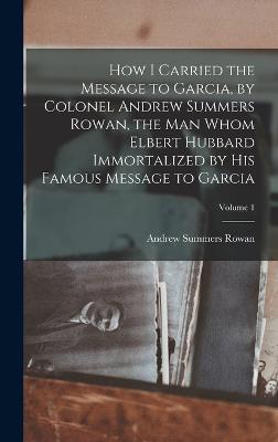 How I Carried the Message to Garcia, by Colonel Andrew Summers Rowan, the man Whom Elbert Hubbard Immortalized by his Famous Message to Garcia; Volume 1 - Rowan, Andrew Summers 1857- [From Ol (Creator)