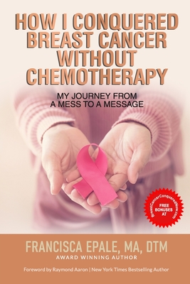 How I Conquered Breast Cancer Without Chemotherapy: My Journey From a Mess to a Message - Aaron, Raymond (Foreword by), and Epale, Francisca