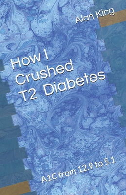 How I Crushed Type 2 Diabetes: A1C from 12.9 to 5.1 - King, Alan