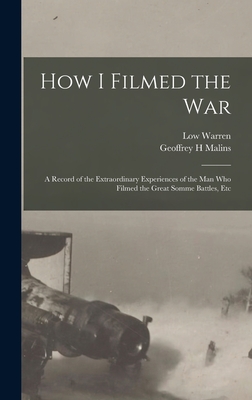 How I Filmed the War: A Record of the Extraordinary Experiences of the man who Filmed the Great Somme Battles, Etc - Malins, Geoffrey H, and Warren, Low