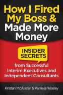 How I Fired My Boss and Made More Money: Insider Secrets from Successful Interim Executives and Independent Consultants