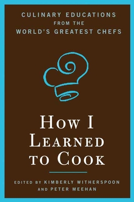 How I Learned to Cook: Culinary Educations from the World's Greatest Chefs - Witherspoon, Kimberly, and Meehan, Peter