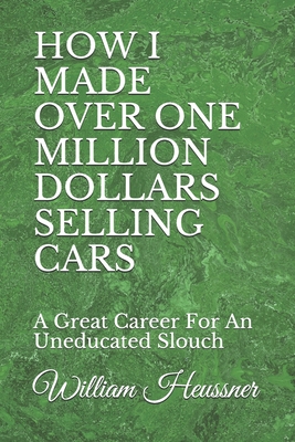 How I Made Over One Million Dollars Selling Cars: A Great Career For An Uneducated Slouch - Heussner, William