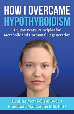 How I Overcame Hypothyroidism: Dr. Ray Peat's Principles for Metabolic and Hormonal Regeneration - Lerche Msc, Benedicte Mai, PhD