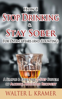 How I Stop Drinking & Stay Sober For Over 13 Years (And Counting) - A Simple & Effective 5-Step System of Alcohol Addiction Recovery - Kramer, Walter L