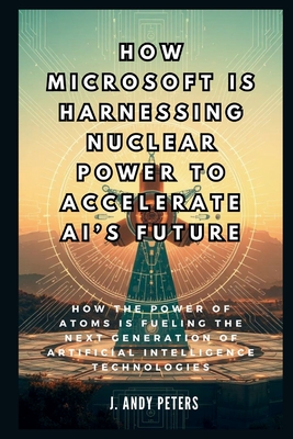 How Microsoft is Harnessing Nuclear Power to Accelerate AI's Future: The Atomic Brain: How the Power of Atoms is Fueling the Next Generation of Artificial Intelligence Technologies - Peters, J Andy