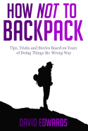 How Not to Backpack: Tips, Tricks and Stories Based on Years of Doing Things the Wrong Way