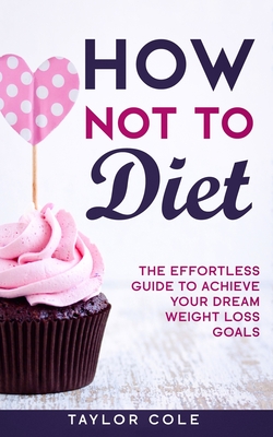 How Not to Diet: The Effortless Guide to Achieve Your Dream Weight Loss Goals - Cole, Taylor