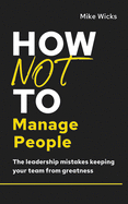 How Not to Manage People: The Leadership Mistakes Keeping Your Team from Greatness