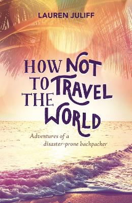 How Not to Travel the World: Adventures of a Disaster-Prone Backpacker - Juliff, Lauren