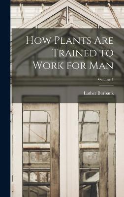 How Plants are Trained to Work for man; Volume 1 - Burbank, Luther