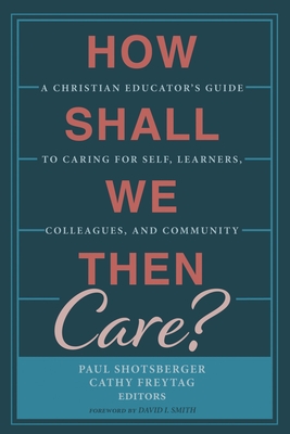 How Shall We Then Care?: A Christian Educator's Guide to Caring for Self, Learners, Colleagues, and Community - Shotsberger, Paul (Editor), and Freytag, Cathy (Editor), and Smith, David I (Foreword by)