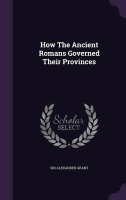 How The Ancient Romans Governed Their Provinces - Grant, Alexander, Sir