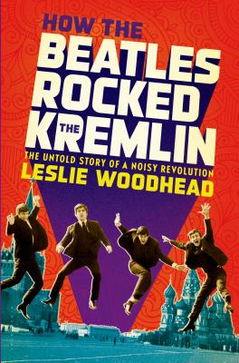 How the Beatles Rocked the Kremlin: The Untold Story of a Noisy Revolution - Woodhead, Leslie