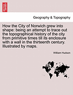 How the City of Norwich Grew Into Shape: Being an Attempt to Trace Out the Topographical History of the City from Primitive Times Till Its Enclosure with a Wall in the Thirteenth Century. Illustrated by Maps.