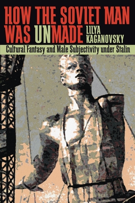 How the Soviet Man Was Unmade: Cultural Fantasy and Male Subjectivity Under Stalin - Kaganovsky, Lilya