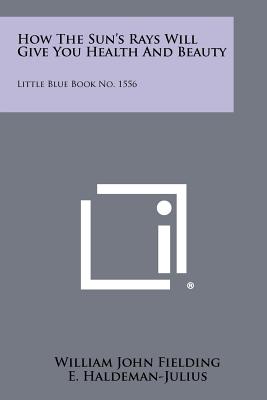 How the Sun's Rays Will Give You Health and Beauty: Little Blue Book No. 1556 - Fielding, William John, and Haldeman-Julius, E (Editor)