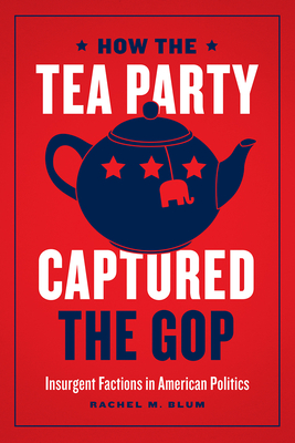 How the Tea Party Captured the GOP: Insurgent Factions in American Politics - Blum, Rachel