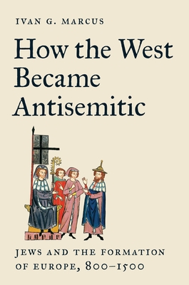 How the West Became Antisemitic: Jews and the Formation of Europe, 800-1500 - Marcus, Ivan G