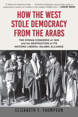 How the West Stole Democracy from the Arabs: The Syrian Congress of 1920 and the Destruction of Its Historic Liberal-Islamic Alliance - Thompson, Elizabeth F