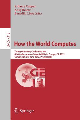 How the World Computes: Turing Centenary Conference and 8th Conference on Computability in Europe, CiE 2012, Cambridge, UK, June 18-23, 2012, Proceedings - Cooper, Barry S. (Editor), and Dawar, Anuj (Editor), and Lwe, Benedikt (Editor)