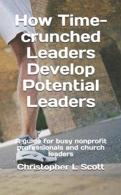 How Time-crunched Leaders Develop Potential Leaders: A Guide for Busy Nonprofit Professionals and Church Leaders - Scott, Christopher L