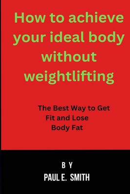 How to achieve your ideal body without weightlifting: The Best Way to Get Fit and Lose Body Fat - Smith, Paul E