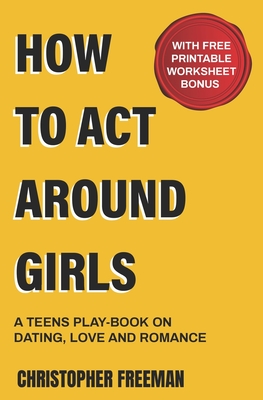 How to Act Around Girls: A teen's play-book on Dating, Love and Romance - Freeman, Christopher