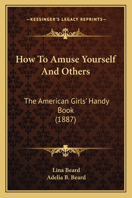 How to Amuse Yourself and Others: The American Girls' Handy Book (1887) the American Girls' Handy Book (1887) - Beard, Lina, and Beard, Adelia Belle