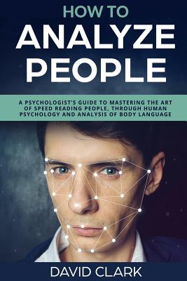How to Analyze People: A Psychologist's Guide to Mastering the Art of Speed Reading People, Through Human Psychology & Analysis of Body Language - Clark, David, Ph.D.