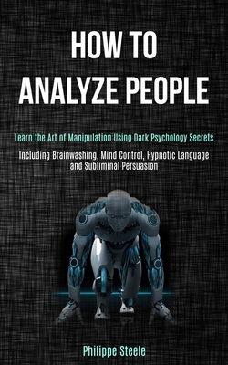 How to Analyze People: Learn the Art of Manipulation Using Dark Psychology Secrets (Including Brainwashing, Mind Control, Hypnotic Language and Subliminal Persuasion) - Steele, Philippe