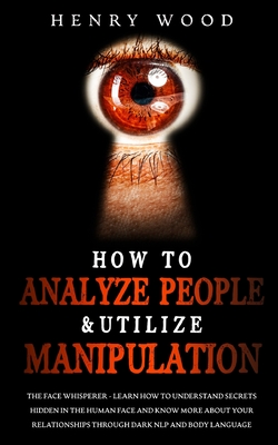 How to Analyze People & Utilize Manipulation: The Face Whisperer - Learn How to Understand Secrets Hidden in the Human Face and Know More about Your Relationships through Dark NLP and Body Language - Wood, Henry