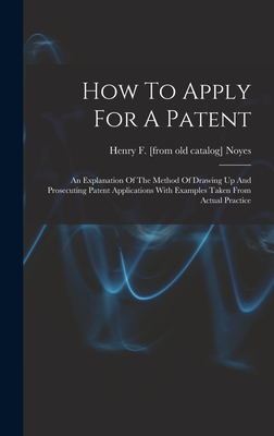How To Apply For A Patent; An Explanation Of The Method Of Drawing Up And Prosecuting Patent Applications With Examples Taken From Actual Practice - Noyes, Henry F [From Old Catalog] (Creator)