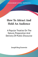 How To Attract And Hold An Audience: A Popular Treatise On The Nature, Preparation And Delivery Of Public Discourse