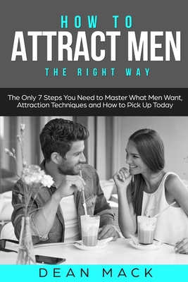 How to Attract Men: The Right Way - The Only 7 Steps You Need to Master What Men Want, Attraction Techniques and How to Pick Up Today - Mack, Dean