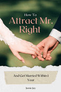 How To Attract Mr. Right And Get Married Within 1 Year: Find Your Perfect Match and Walk Down the Aisle in Just 12 Months