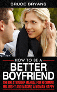 How To Be A Better Boyfriend: The Relationship Manual for Becoming Mr. Right and Making a Woman Happy
