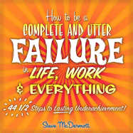 How to Be a Complete & Utter Failure in Life, Work and Everything: 44 1/2 Steps to Lasting Underachievement
