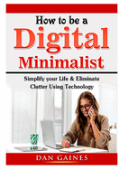 How to be a Digital Minimalist: Simplify your Life & Eliminate Clutter Using Technology