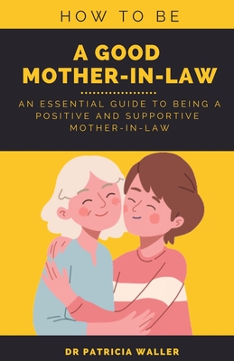 How To Be A Good Mother-in-law: An Essential Guide To Being A Positive and Supportive Mother-in-law - Waller, Patricia