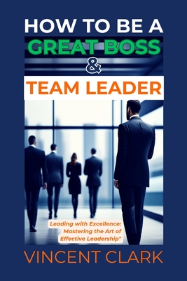 How to Be a Great Boss & Team Leader: Leading with Excellence: Mastering the Art of Effective Leadership - Clark, Vincent