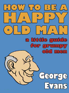 How to be a Happy Old Man: A Little Guide for Grumpy Old Men