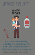 How To Be A New Father: A Truthful, Hard-Hitting, Insightful, Practical Guide For First Time Expectant Dads To Help You Survive And Stay Calm