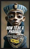 How to Be a Pharaoh: A History of Ancient Egypt's Rulers For Kids